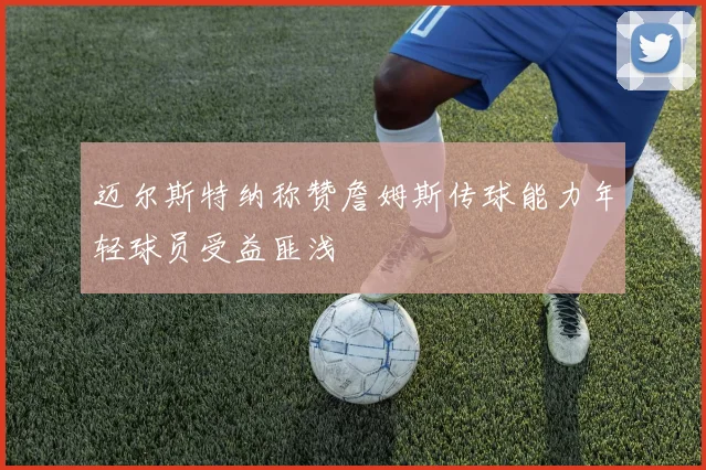 迈尔斯特纳称赞詹姆斯传球能力年轻球员受益匪浅