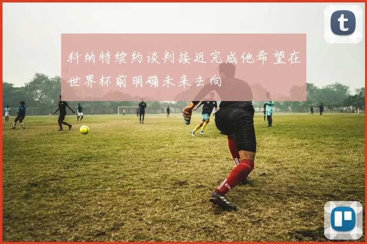 科纳特续约谈判接近完成他希望在世界杯前明确未来去向