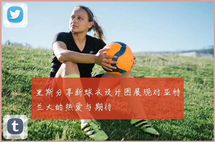 里斯分享新球衣设计图展现对亚特兰大的热爱与期待