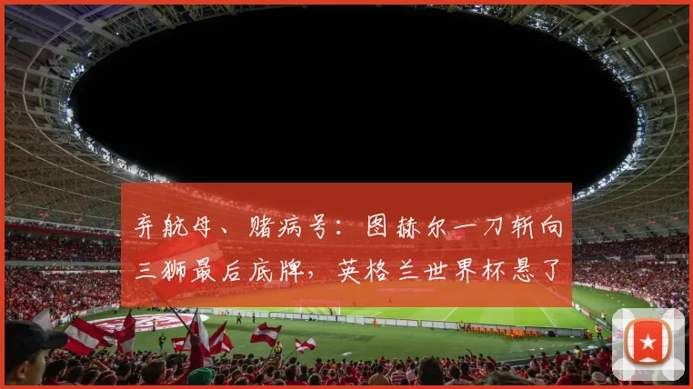 弃航母、赌病号：图赫尔一刀斩向三狮最后底牌，英格兰世界杯悬了？