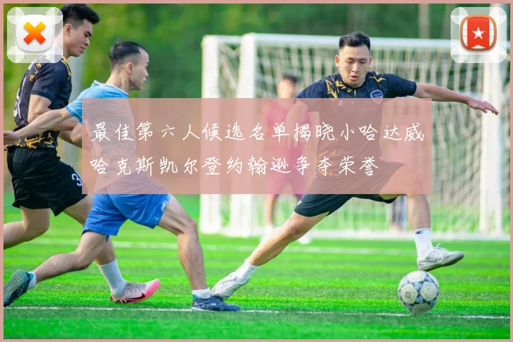 最佳第六人候选名单揭晓小哈达威哈克斯凯尔登约翰逊争夺荣誉
