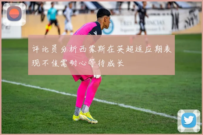 评论员分析西蒙斯在英超适应期表现不佳需耐心等待成长