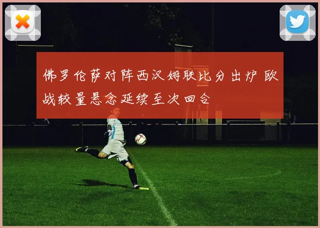 佛罗伦萨对阵西汉姆联比分出炉 欧战较量悬念延续至次回合