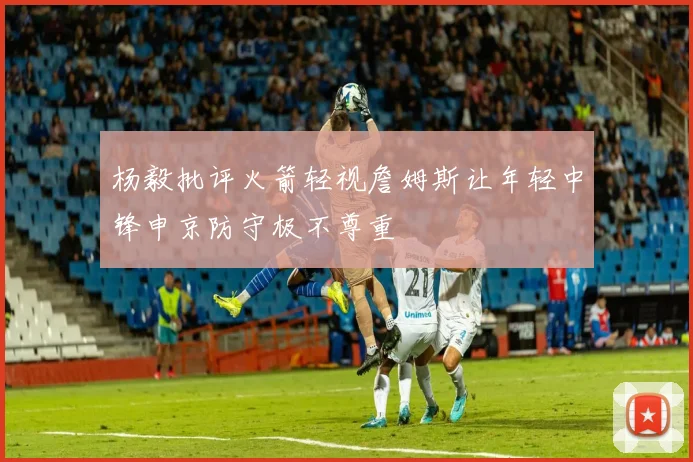 杨毅批评火箭轻视詹姆斯让年轻中锋申京防守极不尊重