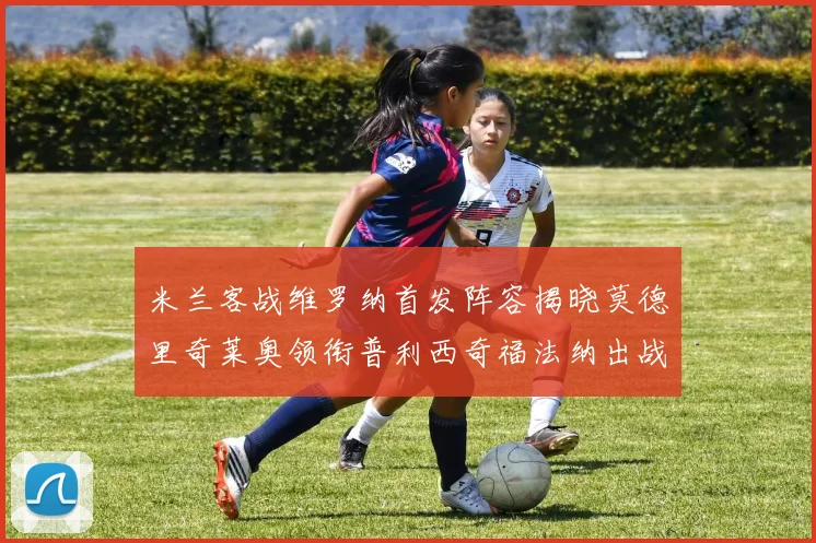 米兰客战维罗纳首发阵容揭晓莫德里奇莱奥领衔普利西奇福法纳出战
