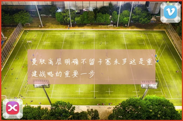 曼联高层明确不留卡塞米罗这是重建战略的重要一步