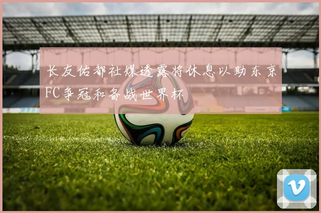 长友佑都社媒透露将休息以助东京FC争冠和备战世界杯