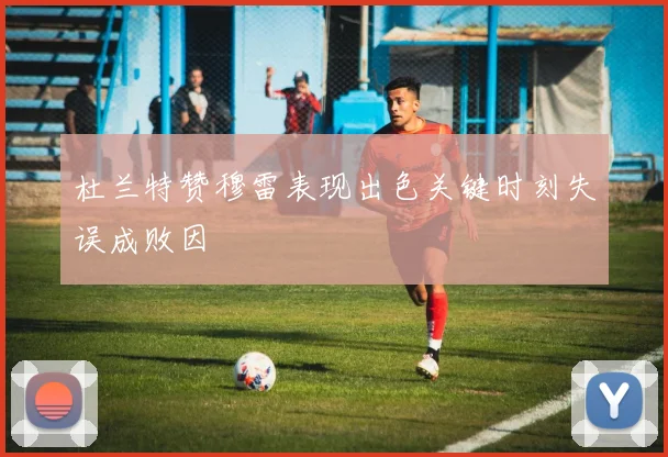 杜兰特赞穆雷表现出色关键时刻失误成败因