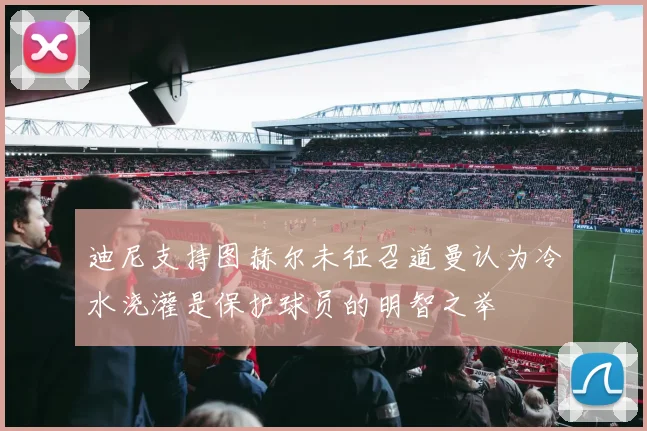 迪尼支持图赫尔未征召道曼认为冷水浇灌是保护球员的明智之举