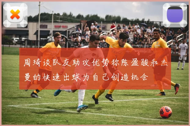 周琦谈队友助攻优势称陈盈骏和杰曼的快速出球为自己创造机会