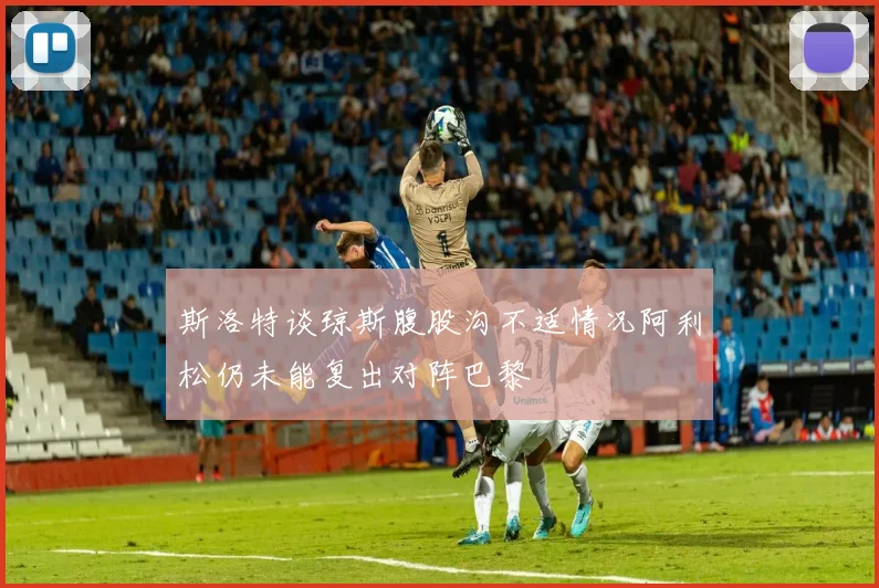 斯洛特谈琼斯腹股沟不适情况阿利松仍未能复出对阵巴黎