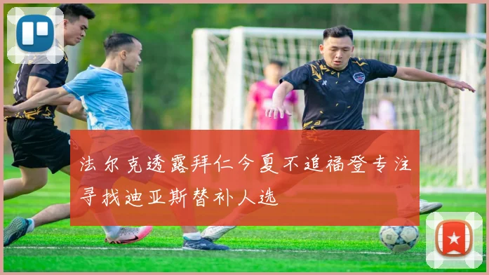 法尔克透露拜仁今夏不追福登专注寻找迪亚斯替补人选