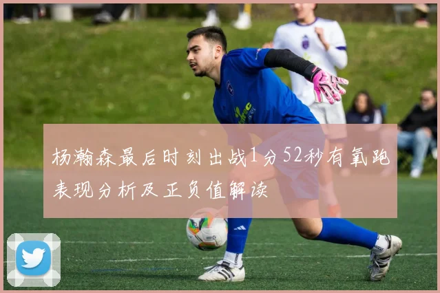 杨瀚森最后时刻出战1分52秒有氧跑表现分析及正负值解读