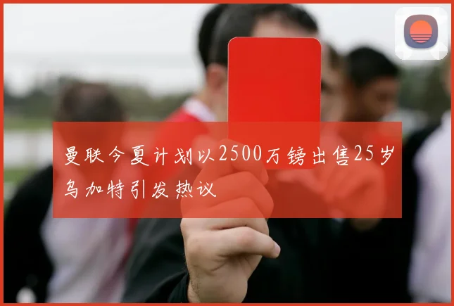 曼联今夏计划以2500万镑出售25岁乌加特引发热议